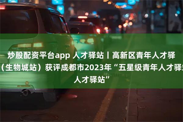 炒股配资平台app 人才驿站丨高新区青年人才驿站（生物城站）获评成都市2023年“五星级青年人才驿站”