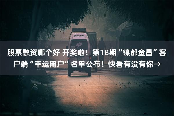 股票融资哪个好 开奖啦！第18期“镍都金昌”客户端“幸运用户”名单公布！快看有没有你→