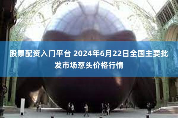 股票配资入门平台 2024年6月22日全国主要批发市场葱头价格行情