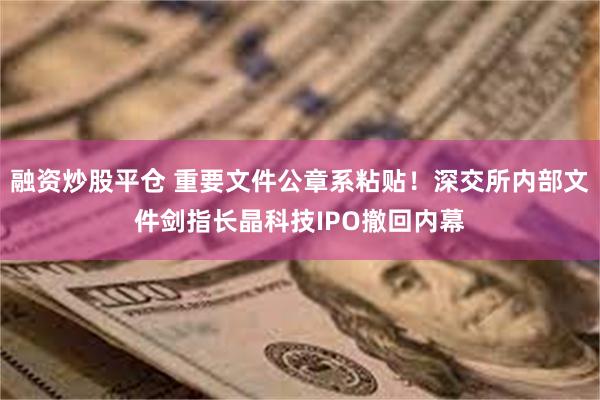 融资炒股平仓 重要文件公章系粘贴！深交所内部文件剑指长晶科技IPO撤回内幕