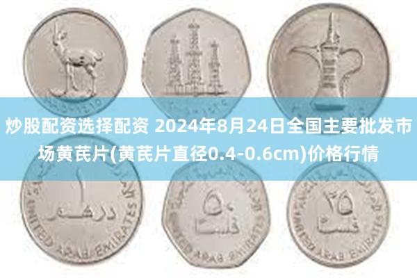 炒股配资选择配资 2024年8月24日全国主要批发市场黄芪片(黄芪片直径0.4-0.6cm)价格行情