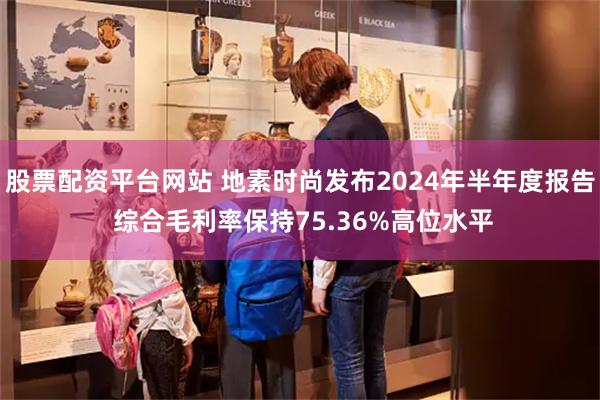 股票配资平台网站 地素时尚发布2024年半年度报告 综合毛利率保持75.36%高位水平