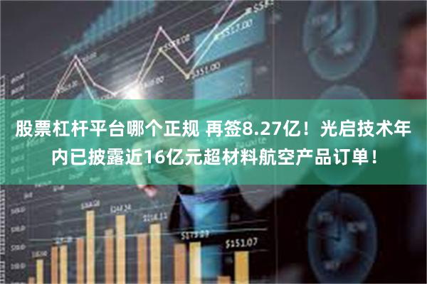 股票杠杆平台哪个正规 再签8.27亿！光启技术年内已披露近16亿元超材料航空产品订单！