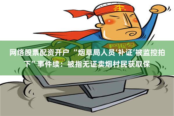 网络股票配资开户 “烟草局人员‘补证’被监控拍下”事件续：被指无证卖烟村民获取保