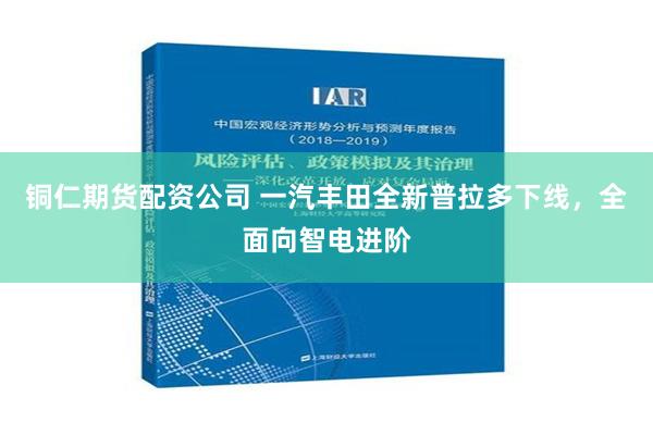 铜仁期货配资公司 一汽丰田全新普拉多下线，全面向智电进阶