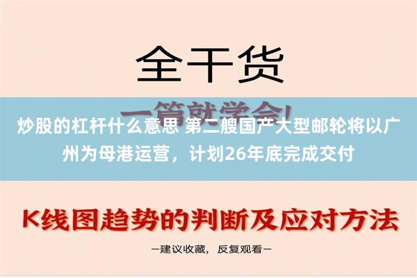 炒股的杠杆什么意思 第二艘国产大型邮轮将以广州为母港运营，计划26年底完成交付