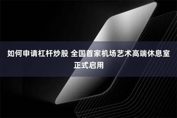 如何申请杠杆炒股 全国首家机场艺术高端休息室正式启用