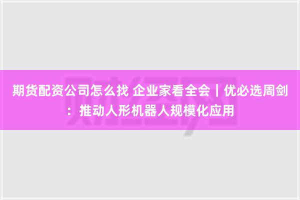 期货配资公司怎么找 企业家看全会｜优必选周剑：推动人形机器人规模化应用