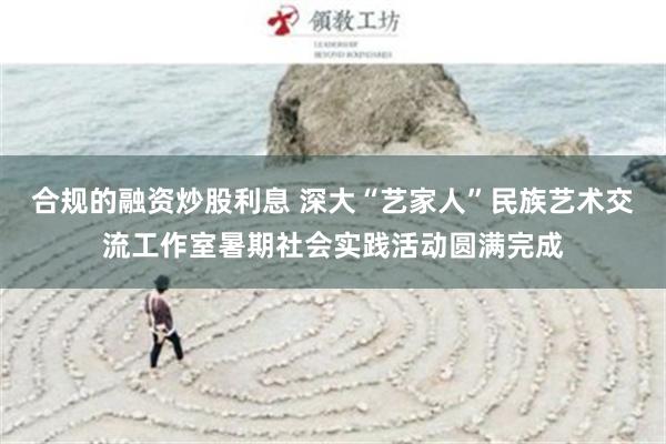 合规的融资炒股利息 深大“艺家人”民族艺术交流工作室暑期社会实践活动圆满完成