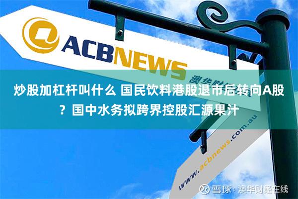 炒股加杠杆叫什么 国民饮料港股退市后转向A股？国中水务拟跨界控股汇源果汁