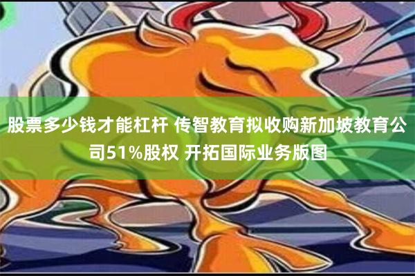 股票多少钱才能杠杆 传智教育拟收购新加坡教育公司51%股权 开拓国际业务版图