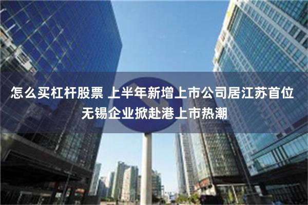 怎么买杠杆股票 上半年新增上市公司居江苏首位 无锡企业掀赴港上市热潮