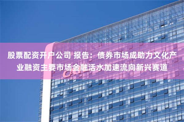 股票配资开户公司 报告：债券市场成助力文化产业融资主要市场金融活水加速流向新兴赛道