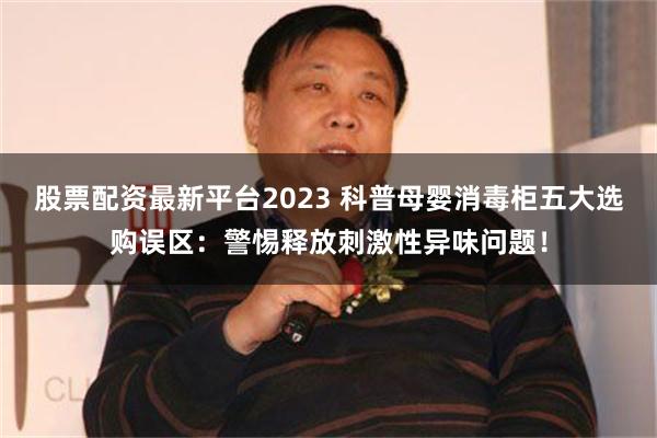 股票配资最新平台2023 科普母婴消毒柜五大选购误区：警惕释放刺激性异味问题！