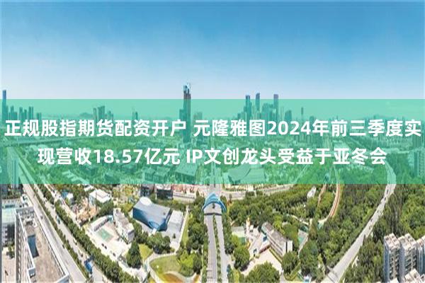 正规股指期货配资开户 元隆雅图2024年前三季度实现营收18.57亿元 IP文创龙头受益于亚冬会