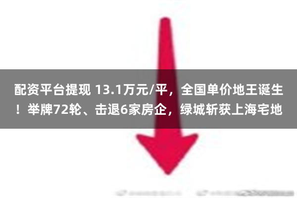 配资平台提现 13.1万元/平，全国单价地王诞生！举牌72轮、击退6家房企，绿城斩获上海宅地