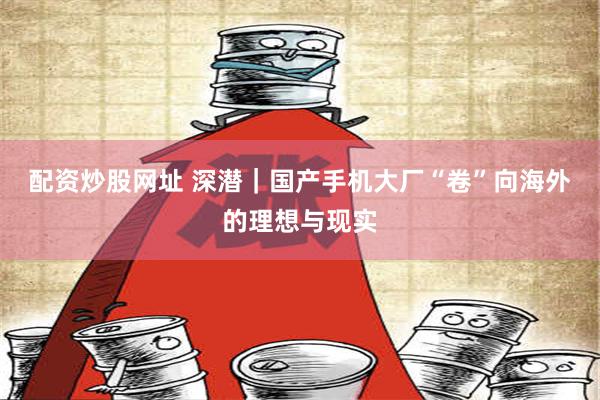 配资炒股网址 深潜｜国产手机大厂“卷”向海外的理想与现实