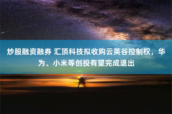 炒股融资融券 汇顶科技拟收购云英谷控制权，华为、小米等创投有望完成退出