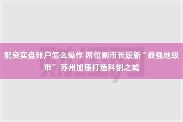 配资实盘账户怎么操作 两位副市长履新“最强地级市” 苏州加速打造科创之城