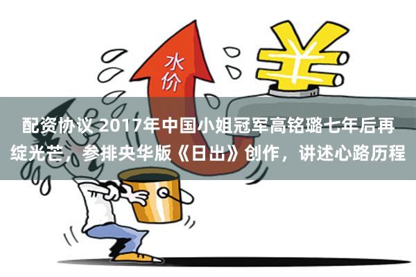 配资协议 2017年中国小姐冠军高铭璐七年后再绽光芒，参排央华版《日出》创作，讲述心路历程