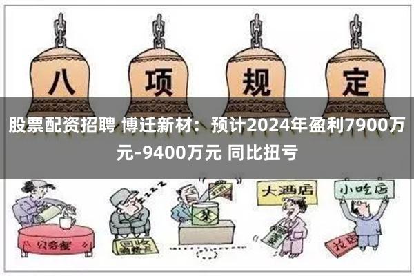 股票配资招聘 博迁新材：预计2024年盈利7900万元-9400万元 同比扭亏