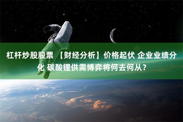 杠杆炒股股票 【财经分析】价格起伏 企业业绩分化 碳酸锂供需博弈将何去何从？