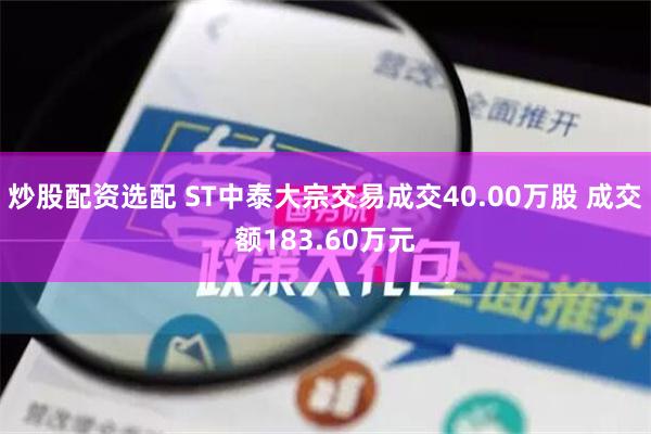 炒股配资选配 ST中泰大宗交易成交40.00万股 成交额183.60万元