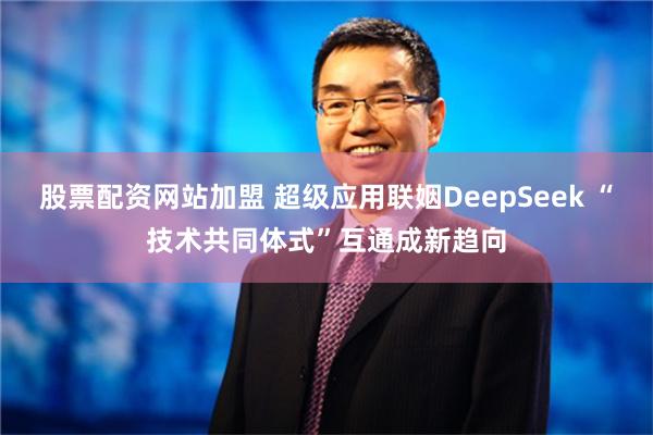 股票配资网站加盟 超级应用联姻DeepSeek “技术共同体式”互通成新趋向